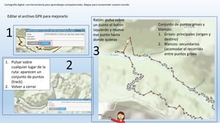 Cartografía digital: una herramienta para aprendizajes competenciales. Mapas para comprender nuestro mundo
Editar el archivo GPX para mejorarlo
Conjunto de puntos grises y
blancos:
1. Grises: principales (origen y
destino)
2. Blancos: secundarios
(acomodar el recorrido
entre puntos grises
Ratón: pulsa sobre
un punto el botón
izquierdo y mueve
ese punto hasta
donde quieras
1. Pulsar sobre
cualquier lugar de la
ruta: aparecen un
conjunto de puntos
(track).
2. Volver a cerrar
1
2
3
 