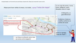 Cartografía digital: una herramienta para aprendizajes competenciales. Mapas para comprender nuestro mundo
Mapas para hacer salidas al campo, a la ciudad… agregar“notas de mapa!”
Es una capa de puntos, iconos,
líneas, polígonos, texto…
dibujados sobre el mapa
Al dibujarlos, se
georreferencian
Problema: el texto se
modifica conforme se
cambia de escala
• Las líneas se utilizarán como rutas
• Los iconos como waypoint
¿Cómo se agregas
“notas de mapa”?
 