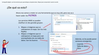 Cartografía digital: una herramienta para aprendizajes competenciales. Mapas para comprender nuestro mundo
¿De qué va esto?
Ahora nos vamos a meter en una herramienta que es muy útil, pero nos va a
hacer sudar: los FILTROS
Los servicios WMS se pueden
clasificar en dos grandes grupos:
1. Mapas o imágenes que se
sobreponen al mapa. Son los más
flojillos
2. Mapas o imágenes que se
sobreponen al mapa pero van
acompañados de una tabla de
datos. Son los buenos
Leyenda
Tabla de datos
Filtro
Además, se les puede poner
ventanas emergentes
 