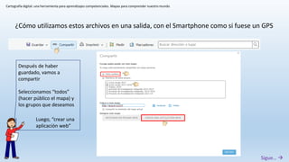 Cartografía digital: una herramienta para aprendizajes competenciales. Mapas para comprender nuestro mundo
¿Cómo utilizamos estos archivos en una salida, con el Smartphone como si fuese un GPS
Después de haber
guardado, vamos a
compartir
Seleccionamos “todos”
(hacer público el mapa) y
los grupos que deseamos
Luego, “crear una
aplicación web”
Sigue… 
 