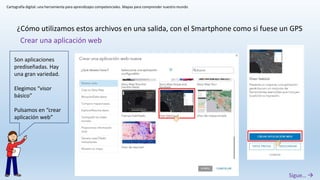 Cartografía digital: una herramienta para aprendizajes competenciales. Mapas para comprender nuestro mundo
¿Cómo utilizamos estos archivos en una salida, con el Smartphone como si fuese un GPS
Sigue… 
Crear una aplicación web
Son aplicaciones
prediseñadas. Hay
una gran variedad.
Elegimos “visor
básico”
Pulsamos en “crear
aplicación web”
 