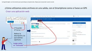 Cartografía digital: una herramienta para aprendizajes competenciales. Mapas para comprender nuestro mundo
¿Cómo utilizamos estos archivos en una salida, con el Smartphone como si fuese un GPS
Crear una aplicación web
1º Guardar
2º Cerrar
Rellena la
descripción y lo
que estimes
oportuno
Luego, pulsa
en “avanzada”
 