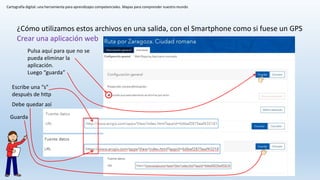 Cartografía digital: una herramienta para aprendizajes competenciales. Mapas para comprender nuestro mundo
¿Cómo utilizamos estos archivos en una salida, con el Smartphone como si fuese un GPS
Crear una aplicación web
Pulsa aquí para que no se
pueda eliminar la
aplicación.
Luego “guarda”
Escribe una “s”
después de http
Debe quedar así
Guarda
 