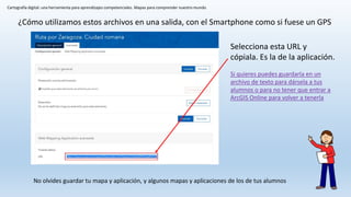 Cartografía digital: una herramienta para aprendizajes competenciales. Mapas para comprender nuestro mundo
No olvides guardar tu mapa y aplicación, y algunos mapas y aplicaciones de los de tus alumnos
¿Cómo utilizamos estos archivos en una salida, con el Smartphone como si fuese un GPS
Selecciona esta URL y
cópiala. Es la de la aplicación.
Si quieres puedes guardarla en un
archivo de texto para dársela a tus
alumnos o para no tener que entrar a
ArcGIS Online para volver a tenerla
 