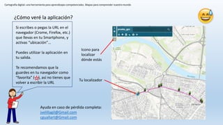 Cartografía digital: una herramienta para aprendizajes competenciales. Mapas para comprender nuestro mundo
Tu localizador
Icono para
localizar
dónde estás
¿Cómo veré la aplicación?
Si escribes o pegas la URL en el
navegador (Crome, Firefox, etc.)
que llevas en tu Smartphone, y
activas “ubicación”…
Puedes utilizar la aplicación en
tu salida.
Te recomendamos que la
guardes en tu navegador como
“favorita” ( ), así no tienes que
volver a escribir la URL
Ayuda en caso de pérdida completa:
jvelillagil@Gmail.com
cguallart@Gmail.com
 