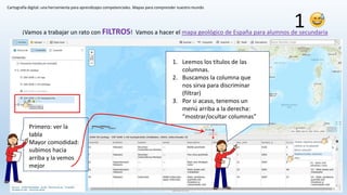 Cartografía digital: una herramienta para aprendizajes competenciales. Mapas para comprender nuestro mundo
¡Vamos a trabajar un rato con FILTROS! Vamos a hacer el mapa geológico de España para alumnos de secundaria
Primero: ver la
tabla
Mayor comodidad:
subimos hacia
arriba y la vemos
mejor
1. Leemos los títulos de las
columnas.
2. Buscamos la columna que
nos sirva para discriminar
(filtrar)
3. Por si acaso, tenemos un
menú arriba a la derecha:
“mostrar/ocultar columnas”
1
 