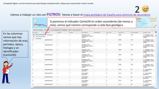 Cartografía digital: una herramienta para aprendizajes competenciales. Mapas para comprender nuestro mundo
¡Vamos a trabajar un rato con FILTROS! Vamos a hacer el mapa geológico de España para alumnos de secundaria
2
En las columnas
vemos que hay
información de eras,
períodos, época,
litología y un
identificador
(CartoUID)
Si ponemos el indicador CartoUID en orden ascendente (de menos a
más), vemos qué número corresponde a cada fase geológica
 