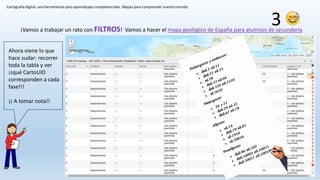 Cartografía digital: una herramienta para aprendizajes competenciales. Mapas para comprender nuestro mundo
¡Vamos a trabajar un rato con FILTROS! Vamos a hacer el mapa geológico de España para alumnos de secundaria
3
Ahora viene lo que
hace sudar: recorrer
toda la tabla y ver
¡¡qué CartoUID
corresponden a cada
fase!!!
¡¡ A tomar nota!!
 