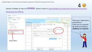 Cartografía digital: una herramienta para aprendizajes competenciales. Mapas para comprender nuestro mundo
Hacemos los filtros
¡Vamos a trabajar un rato con FILTROS! Vamos a hacer el mapa geológico de España para alumnos de secundaria
Filtro para “paleozoico y
precámbrico”.
Como son un conjunto
de series de números,
añadimos un conjunto
Crear filtro
4
 