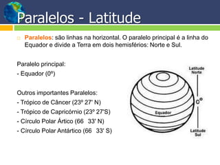 Paralelos - Latitude
 Paralelos: são linhas na horizontal. O paralelo principal é a linha do
Equador e divide a Terra em dois hemisférios: Norte e Sul.
Paralelo principal:
- Equador (0º)
Outros importantes Paralelos:
- Trópico de Câncer (23º 27' N)
- Trópico de Capricórnio (23º 27'S)
- Círculo Polar Ártico (66 33' N)
- Círculo Polar Antártico (66 33' S)
 