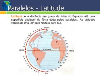 Paralelos - Latitude
 Latitude: é à distância em graus da linha do Equador até uma
superfície qualquer da Terra dada pelos paralelos.. As latitudes
variam de 0º a 90º para Norte e para Sul.
 