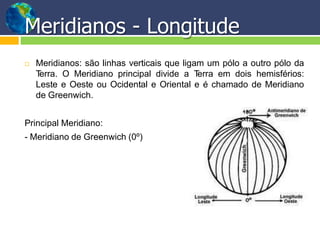 Meridianos - Longitude
 Meridianos: são linhas verticais que ligam um pólo a outro pólo da
Terra. O Meridiano principal divide a Terra em dois hemisférios:
Leste e Oeste ou Ocidental e Oriental e é chamado de Meridiano
de Greenwich.
Principal Meridiano:
- Meridiano de Greenwich (0º)
 