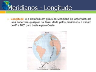 Meridianos - Longitude
 Longitude: é a distancia em graus do Meridiano de Greenwich até
uma superfície qualquer da Terra, dada pelos meridianos e variam
de 0º a 180º para Leste e para Oeste.
 