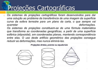 Projeções Cartográficas
 Os sistemas de projeções cartográficas foram desenvolvidos para dar
uma solução ao problema da transferência de uma imagem da superfície
curva da esfera terrestre para um plano da carta, o que sempre vai
acarretar deformações.
Os sistemas de projeções constituem-se de uma fórmula matemática
que transforma as coordenadas geográficas, a partir de uma superfície
esférica (elipsoidal), em coordenadas planas, mantendo correspondência
entre elas. O uso deste artifício geométrico das projeções consegue
reduzir as deformações, mas nunca eliminá-las.
 