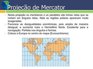  Nesta projeção os meridianos e os paralelos são linhas retas que se
cortam em ângulos retos. Nela as regiões polares aparecem muito
exageradas.
 Favorece as desigualdades econômicas, pois amplia de maneira
para adesigual, e aumenta mais o Hemisfério Norte. Excelente
navegação. Perfeita nos ângulos e formas.
 Coloca a Europa no centro do mapa (Eurocentrismo).
Projeção de Mercator
 