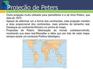  Outra projeção muito utilizada para planisférios é a de Arno Peters, que
data de 1973.
 Apesar de deformar um a forma dos continentes, esta projeção mantém
a área proporcional dos continentes, mais próxima do tamanho real.
Destaque ao continenteAfricano no centro do mapa.
 Propostas de Peters: Valorização do mundo subdesenvolvido,
mostrando sua área real.Ressaltar a idéia que por trás de cada mapa,
sempre existe um conteúdo Político-Ideológico.
Projeção de Peters
 
