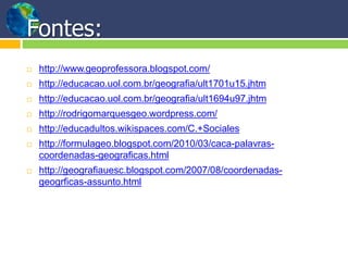Fontes:
 http://www.geoprofessora.blogspot.com/
 http://educacao.uol.com.br/geografia/ult1701u15.jhtm
 http://educacao.uol.com.br/geografia/ult1694u97.jhtm
 http://rodrigomarquesgeo.wordpress.com/
 http://educadultos.wikispaces.com/C.+Sociales
 http://formulageo.blogspot.com/2010/03/caca-palavras-
coordenadas-geograficas.html
 http://geografiauesc.blogspot.com/2007/08/coordenadas-
geogrficas-assunto.html
 