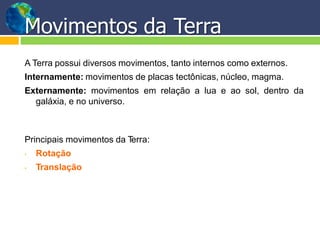 Movimentos da Terra
A Terra possui diversos movimentos, tanto internos como externos.
Internamente: movimentos de placas tectônicas, núcleo, magma.
Externamente: movimentos em relação a lua e ao sol, dentro da
galáxia, e no universo.
Principais movimentos da Terra:
• Rotação
• Translação
 