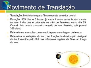 Movimento de Translação
 Translação: Movimento que a Terra executa ao redor do sol.
 Duração: 365 dias e 6 horas. [a cada 4 anos essas horas a mais
somam 1 dia que é colocado no mês de fevereiro, como dia 29.
Quando isto ocorre o ano é chamado de ano bissexto, pois possui
366 dias].
 Determina o ano solar como medida para a contagem de tempo.
 Determina as estações do ano, em função da distribuição desigual
de luz fornecida pelo Sol nas diferentes regiões da Terra ao longo
do ano.
 