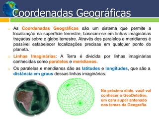 Coordenadas Geográficas
 As Coordenadas Geográficas são um sistema que permite a
localização na superfície terrestre, baseiam-se em linhas imaginárias
traçadas sobre o globo terrestre. Através dos paralelos e meridianos é
possível estabelecer localizações precisas em qualquer ponto do
planeta.
 Linhas Imaginárias: A Terra é dividida por linhas imaginárias
conhecidas como paralelos e meridianos.
 Os paralelos e meridianos dão as latitudes e longitudes, que são a
distância em graus dessas linhas imaginárias.
No próximo slide, você vai
conhecer o GeoDetetive,
um cara super antenado
nos temas da Geografia.
 