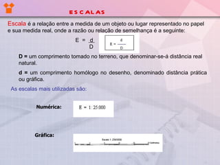 ESCALAS Escala   é a relação entre a medida de um objeto ou lugar representado no papel e sua medida real, onde a razão ou relação de semelhança é a seguinte: E  =  d    D D =  um comprimento tomado no terreno, que denominar-se-á distância real natural. d =  um comprimento homólogo no desenho, denominado distância prática ou gráfica. As escalas mais utilizadas são: Numérica: Gráfica: 