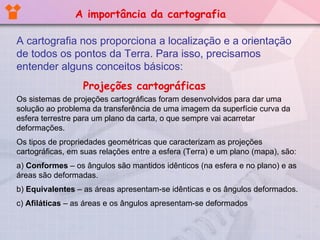A cartografia nos proporciona a localização e a orientação de todos os pontos da Terra. Para isso, precisamos entender alguns conceitos básicos: Projeções cartográficas Os sistemas de projeções cartográficas foram desenvolvidos para dar uma solução ao problema da transferência de uma imagem da superfície curva da esfera terrestre para um plano da carta, o que sempre vai acarretar deformações. Os tipos de propriedades geométricas que caracterizam as projeções cartográficas, em suas relações entre a esfera (Terra) e um plano (mapa), são: a)  Conformes  – os ângulos são mantidos idênticos (na esfera e no plano) e as áreas são deformadas. b)  Equivalentes  – as áreas apresentam-se idênticas e os ângulos deformados. c)  Afiláticas  – as áreas e os ângulos apresentam-se deformados A importância da cartografia 