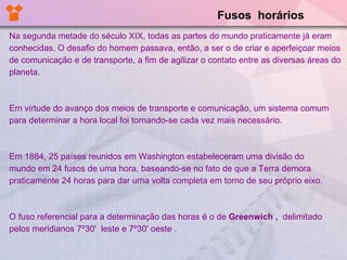 Fusos  horários Na segunda metade do século XIX, todas as partes do mundo praticamente já eram conhecidas. O desafio do homem passava, então, a ser o de criar e aperfeiçoar meios de comunicação e de transporte, a fim de agilizar o contato entre as diversas áreas do planeta.  Em virtude do avanço dos meios de transporte e comunicação, um sistema comum para determinar a hora local foi tornando-se cada vez mais necessário. Em 1884, 25 países reunidos em Washington estabeleceram uma divisão do  mundo em 24 fusos de uma hora, baseando-se no fato de que a Terra demora praticamente 24 horas para dar uma volta completa em torno de seu próprio eixo.  O fuso referencial para a determinação das horas é o de  Greenwich ,  delimitado pelos meridianos 7º30'   leste e 7º30' oeste .  