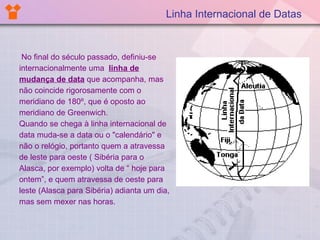 Linha Internacional de Datas No final do século passado, definiu-se internacionalmente uma  linha de mudança de data   que acompanha, mas não coincide rigorosamente com o  meridiano de 180º, que é oposto ao meridiano de Greenwich. Quando se chega à linha internacional de data muda-se a data ou o "calendário" e não o relógio, portanto quem a atravessa de leste para oeste ( Sibéria para o Alasca, por exemplo) volta de “ hoje para ontem”, e quem atravessa de oeste para leste (Alasca para Sibéria) adianta um dia, mas sem mexer nas horas. 