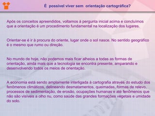 Após os conceitos apreendidos, voltamos à pergunta inicial acima e concluímos que a orientação é um procedimento fundamental na localização dos lugares.  Orientar-se é ir à procura do oriente, lugar onde o sol nasce. No sentido geográfico é o mesmo que rumo ou direção.  No mundo de hoje, não podemos mais ficar alheios a todas as formas de orientação, ainda mais que a tecnologia se encontra presente, amparando e desenvolvendo todos os meios de orientação. A economia está sendo amplamente interligada à cartografia através do estudo dos fenômenos climáticos, delineando desmatamentos, queimadas, formas de relevo, processos de sedimentação, de erosão, ocupações humanas e até fenômenos que não são visíveis a olho nu, como saúde das grandes formações vegetais e umidade do solo. É  possível viver sem  orientação cartográfica? 