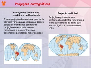 Projeção de Goode, que modifica a de Moolweide É uma projeção descontínua, pois tenta eliminar várias áreas oceânicas. Goode coloca os meridianos centrais da projeção correspondendo aos meridianos quase centrais dos continentes para lograr maior exatidão. Projeção de Holzel Projeção equivalente, seu contorno elipsoidal faz referência à forma aproximada da Terra que tem um ligeiro achatamento nos pólos. Projeções cartográficas 
