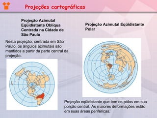 Projeção Azimutal  Eqüidistante Oblíqua Centrada na Cidade de São Paulo  Nesta projeção, centrada em São Paulo, os ângulos azimutais são mantidos a partir da parte central da projeção. Projeção Azimutal Eqüidistante Polar Projeção eqüidistante que tem os pólos em sua porção central. As maiores deformações estão em suas áreas periféricas. Projeções cartográficas 