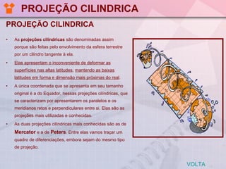 PROJEÇÃO CILINDRICA  PROJEÇÃO CILINDRICA As  projeções cilíndricas  são denominadas assim porque são feitas pelo envolvimento da esfera terrestre por um cilindro tangente à ela.  Elas apresentam o inconveniente de deformar as superfícies nas altas latitudes ,  mantendo as baixas latitudes em forma e dimensão mais próximas do real .  A única coordenada que se apresenta em seu tamanho original é a do Equador, nessas projeções cilíndricas, que se caracterizam por apresentarem os paralelos e os meridianos retos e perpendiculares entre si. Elas são as projeções mais utilizadas e conhecidas. As duas projeções cilíndricas mais conhecidas são as de  Mercator  e a de  Peters . Entre elas vamos traçar um quadro de diferenciações, embora sejam do mesmo tipo de projeção.  VOLTA 