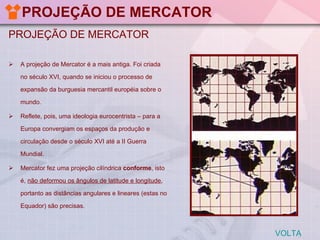 PROJEÇÃO DE MERCATOR PROJEÇÃO DE MERCATOR A projeção de Mercator é a mais antiga. Foi criada no século XVI, quando se iniciou o processo de expansão da burguesia mercantil européia sobre o mundo.  Reflete, pois, uma ideologia eurocentrista – para a Europa convergiam os espaços da produção e circulação desde o século XVI até a II Guerra Mundial. Mercator fez uma projeção cilíndrica  conforme , isto é,  não deformou os ângulos de latitude e longitude , portanto as distâncias angulares e lineares (estas no Equador) são precisas.  VOLTA 