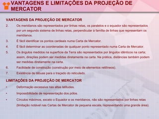 VANTAGENS E LIMITAÇÕES DA PROJEÇÃO DE MERCATOR VANTAGENS DA PROJEÇÃO DE MERCATOR Os meridianos são representados por linhas retas, os paralelos e o equador são representados por um segundo sistema de linhas retas, perpendicular à família de linhas que representam os meridianos. É fácil identificar os pontos cardeais numa Carta de Mercator. É fácil determinar as coordenadas de qualquer ponto representado numa Carta de Mercator. Os ângulos medidos na superfície da Terra são representados por ângulos idênticos na carta; assim, direções podem ser medidas diretamente na carta. Na prática, distâncias também podem ser medidas diretamente na carta.  Facilidade de construção (construção por meio de elementos retilíneos).  Existência de tábuas para o traçado do reticulado. LIMITAÇÕES DA PROJEÇÃO DE MERCATOR Deformação excessiva nas altas latitudes. Impossibilidade de representação dos pólos. Círculos máximos, exceto o Equador e os meridianos, não são representados por linhas retas (limitação notável nas Cartas de Mercator de pequena escala, representando uma grande área). 
