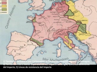 1) Territorios heredados por Carlomagno; 2) Territorios conquistados por Carlomagno;
3) Territorios más o menos dependientes del Imperio carolingio; 4) Marcas defensivas
del Imperio; 5) Líneas de resistencia del Imperio