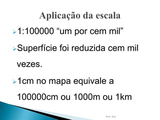 1:100000 “um por cem mil”
Superfície foi reduzida cem mil
vezes.
1cm no mapa equivale a
100000cm ou 1000m ou 1km
Prof Toni