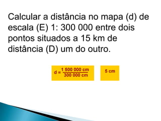 Calcular a distância no mapa (d) de
escala (E) 1: 300 000 entre dois
pontos situados a 15 km de
distância (D) um do outro.