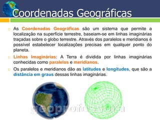 Coordenadas Geográficas
   As Coordenadas Geográficas são um sistema que permite a
    localização na superfície terrestre, baseiam-se em linhas imaginárias
    traçadas sobre o globo terrestre. Através dos paralelos e meridianos é
    possível estabelecer localizações precisas em qualquer ponto do
    planeta.
   Linhas Imaginárias: A Terra é dividida por linhas imaginárias
    conhecidas como paralelos e meridianos.
   Os paralelos e meridianos dão as latitudes e longitudes, que são a
    distância em graus dessas linhas imaginárias.
 