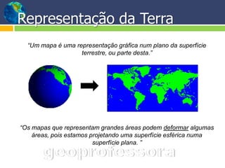 Representação da Terra
  “Um mapa é uma representação gráfica num plano da superfície
                   terrestre, ou parte desta.”




“Os mapas que representam grandes áreas podem deformar algumas
    áreas, pois estamos projetando uma superfície esférica numa
                         superfície plana. ”
 