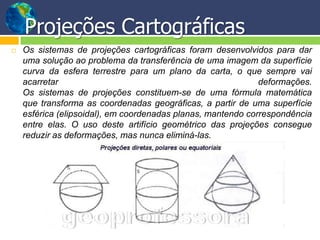 Projeções Cartográficas
   Os sistemas de projeções cartográficas foram desenvolvidos para dar
    uma solução ao problema da transferência de uma imagem da superfície
    curva da esfera terrestre para um plano da carta, o que sempre vai
    acarretar                                                 deformações.
    Os sistemas de projeções constituem-se de uma fórmula matemática
    que transforma as coordenadas geográficas, a partir de uma superfície
    esférica (elipsoidal), em coordenadas planas, mantendo correspondência
    entre elas. O uso deste artifício geométrico das projeções consegue
    reduzir as deformações, mas nunca eliminá-las.
 