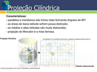 Projeção Cilíndrica
Características:
- paralelos e meridianos são linhas retas formando ângulos de 90º;
- as áreas de baixa latitude sofrem pouca distorção;
- as médias e altas latitudes são muito distorcidas;
- projeção de Mercator é a mais famosa.
 