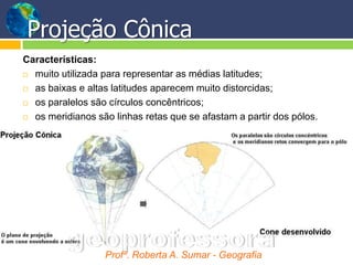 Projeção Cônica
Características:
 muito utilizada para representar as médias latitudes;

 as baixas e altas latitudes aparecem muito distorcidas;

 os paralelos são círculos concêntricos;

 os meridianos são linhas retas que se afastam a partir dos pólos.




                  Profª. Roberta A. Sumar - Geografia
 