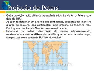 Projeção de Peters
   Outra projeção muito utilizada para planisférios é a de Arno Peters, que
    data de 1973.
   Apesar de deformar um a forma dos continentes, esta projeção mantém
    a área proporcional dos continentes, mais próxima do tamanho real.
    Destaque ao continente Africano no centro do mapa.
   Propostas de Peters: Valorização do mundo subdesenvolvido,
    mostrando sua área real.Ressaltar a idéia que por trás de cada mapa,
    sempre existe um conteúdo Político-Ideológico.
 