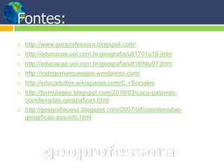 Fontes:
   http://www.geoprofessora.blogspot.com/
   http://educacao.uol.com.br/geografia/ult1701u15.jhtm
   http://educacao.uol.com.br/geografia/ult1694u97.jhtm
   http://rodrigomarquesgeo.wordpress.com/
   http://educadultos.wikispaces.com/C.+Sociales
   http://formulageo.blogspot.com/2010/03/caca-palavras-
    coordenadas-geograficas.html
   http://geografiauesc.blogspot.com/2007/08/coordenadas-
    geogrficas-assunto.html
 