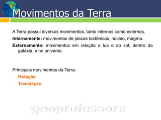 Movimentos da Terra
A Terra possui diversos movimentos, tanto internos como externos.
Internamente: movimentos de placas tectônicas, núcleo, magma.
Externamente: movimentos em relação a lua e ao sol, dentro da
  galáxia, e no universo.



Principais movimentos da Terra:
•   Rotação
•   Translação
 