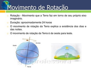 Movimento de Rotação
   Rotação - Movimento que a Terra faz em torno de seu próprio eixo
    imaginário.
   Duração: aproximadamente 24 horas
   O movimento de rotação da Terra explica a existência dos dias e
    das noites.
   O movimento de rotação da Terra é de oeste para leste.
 