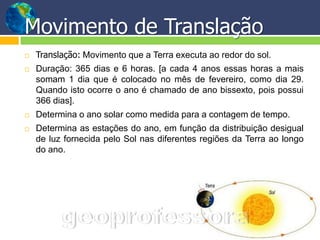 Movimento de Translação
   Translação: Movimento que a Terra executa ao redor do sol.
   Duração: 365 dias e 6 horas. [a cada 4 anos essas horas a mais
    somam 1 dia que é colocado no mês de fevereiro, como dia 29.
    Quando isto ocorre o ano é chamado de ano bissexto, pois possui
    366 dias].
   Determina o ano solar como medida para a contagem de tempo.
   Determina as estações do ano, em função da distribuição desigual
    de luz fornecida pelo Sol nas diferentes regiões da Terra ao longo
    do ano.
 