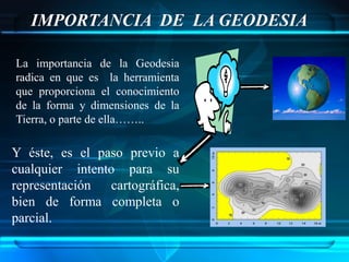 IMPORTANCIA DE LA GEODESIA

La importancia de la Geodesia
radica en que es la herramienta
que proporciona el conocimiento
de la forma y dimensiones de la
Tierra, o parte de ella……..

Y éste, es el paso previo a
cualquier intento para su
representación cartográfica,
bien de forma completa o
parcial.
 