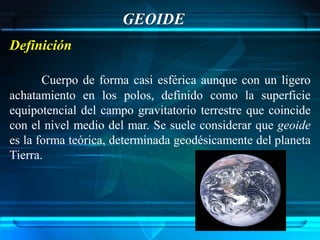 GEOIDE
Definición

       Cuerpo de forma casi esférica aunque con un ligero
achatamiento en los polos, definido como la superficie
equipotencial del campo gravitatorio terrestre que coincide
con el nivel medio del mar. Se suele considerar que geoide
es la forma teórica, determinada geodésicamente del planeta
Tierra.
 