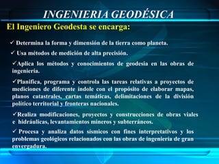 INGENIERIA GEODÉSICA
El Ingeniero Geodesta se encarga:
 Determina la forma y dimensión de la tierra como planeta.
  Usa métodos de medición de alta precisión.
 Aplica los métodos y conocimientos de geodesia en las obras de
 ingeniería.
 Planifica, programa y controla las tareas relativas a proyectos de
 mediciones de diferente índole con el propósito de elaborar mapas,
 planos catastrales, cartas temáticas, delimitaciones de la división
 político territorial y fronteras nacionales.
 Realiza modificaciones, proyectos y construcciones de obras viales
 e hidráulicas, levantamientos mineros y subterráneos.
  Procesa y analiza datos sísmicos con fines interpretativos y los
 problemas geológicos relacionados con las obras de ingeniería de gran
 envergadura.
 